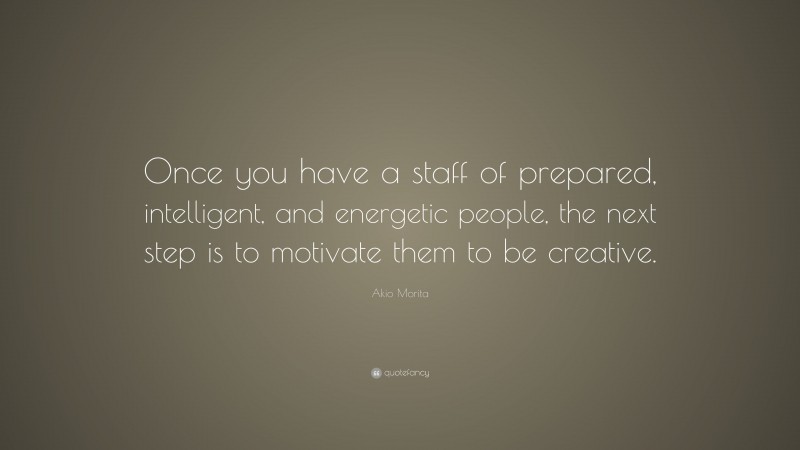 Akio Morita Quote: “Once you have a staff of prepared, intelligent, and energetic people, the next step is to motivate them to be creative.”