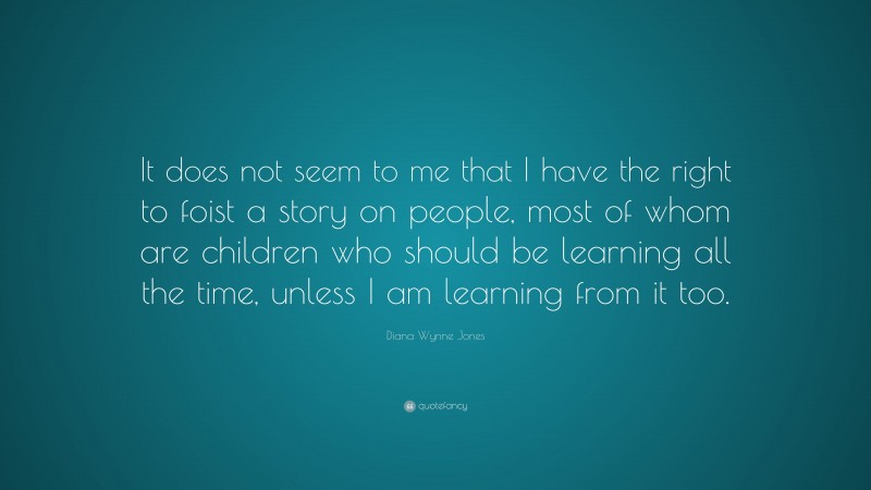Diana Wynne Jones Quote: “It does not seem to me that I have the right to foist a story on people, most of whom are children who should be learning all the time, unless I am learning from it too.”