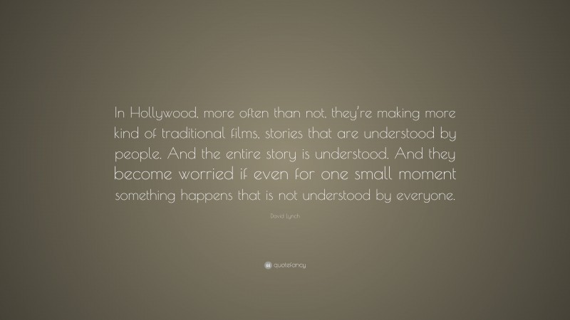 David Lynch Quote: “In Hollywood, more often than not, they’re making more kind of traditional films, stories that are understood by people. And the entire story is understood. And they become worried if even for one small moment something happens that is not understood by everyone.”