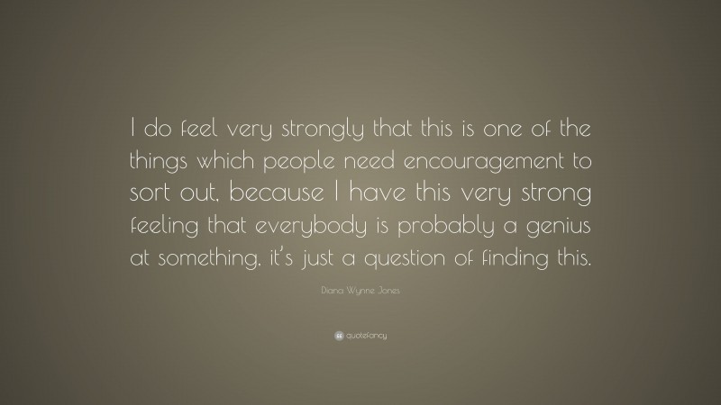 Diana Wynne Jones Quote: “I do feel very strongly that this is one of the things which people need encouragement to sort out, because I have this very strong feeling that everybody is probably a genius at something, it’s just a question of finding this.”