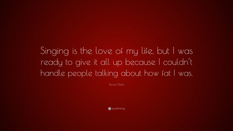Stevie Nicks Quote: “Singing is the love of my life, but I was ready to give it all up because I couldn’t handle people talking about how fat I was.”