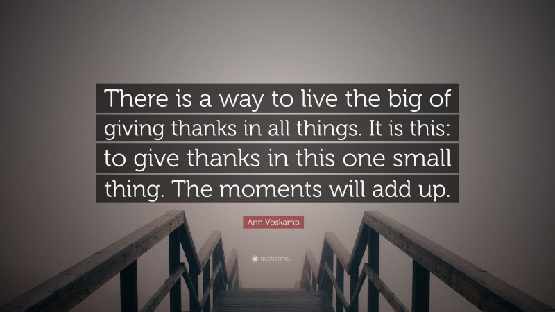 Ann Voskamp Quote: “There is a way to live the big of giving thanks in all things. It is this: to give thanks in this one small thing. The moments will add up.”