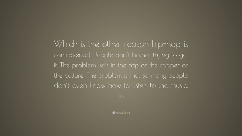 Jay-Z Quote: “Which is the other reason hip-hop is controversial: People don’t bother trying to get it. The problem isn’t in the rap or the rapper or the culture. The problem is that so many people don’t even know how to listen to the music.”