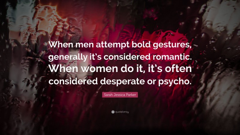 Sarah Jessica Parker Quote: “When men attempt bold gestures, generally it’s considered romantic. When women do it, it’s often considered desperate or psycho.”