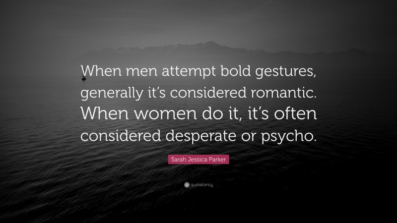 Sarah Jessica Parker Quote: “When men attempt bold gestures, generally it’s considered romantic. When women do it, it’s often considered desperate or psycho.”