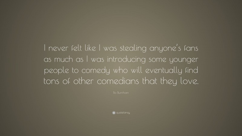 Bo Burnham Quote: “I never felt like I was stealing anyone’s fans as much as I was introducing some younger people to comedy who will eventually find tons of other comedians that they love.”