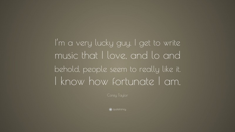 Corey Taylor Quote: “I’m a very lucky guy. I get to write music that I love, and lo and behold, people seem to really like it. I know how fortunate I am.”