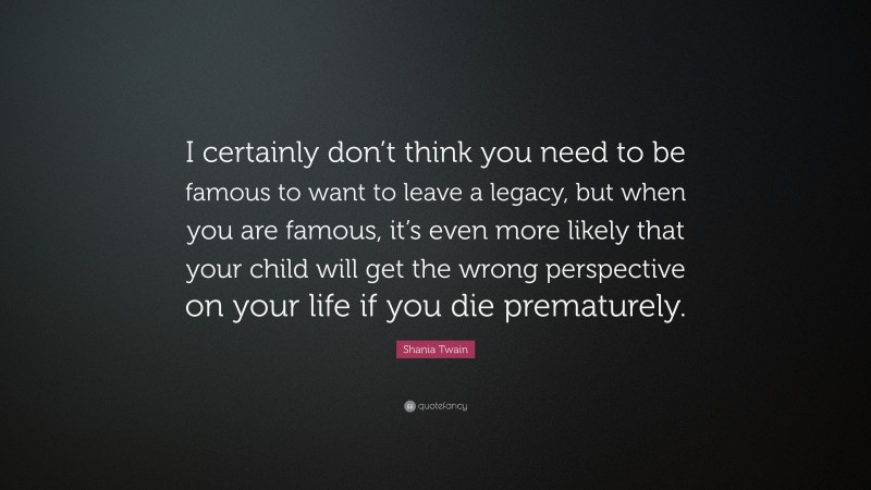 Shania Twain Quote: “I certainly don’t think you need to be famous to want to leave a legacy, but when you are famous, it’s even more likely that your child will get the wrong perspective on your life if you die prematurely.”