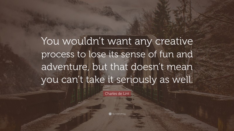 Charles de Lint Quote: “You wouldn’t want any creative process to lose its sense of fun and adventure, but that doesn’t mean you can’t take it seriously as well.”