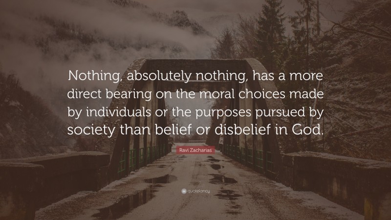 Ravi Zacharias Quote: “Nothing, absolutely nothing, has a more direct bearing on the moral choices made by individuals or the purposes pursued by society than belief or disbelief in God.”