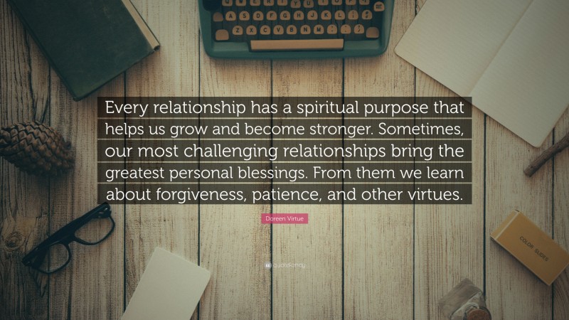 Doreen Virtue Quote: “Every relationship has a spiritual purpose that helps us grow and become stronger. Sometimes, our most challenging relationships bring the greatest personal blessings. From them we learn about forgiveness, patience, and other virtues.”