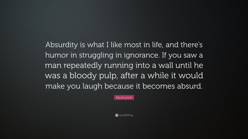 David Lynch Quote: “Absurdity is what I like most in life, and there’s humor in struggling in ignorance. If you saw a man repeatedly running into a wall until he was a bloody pulp, after a while it would make you laugh because it becomes absurd.”
