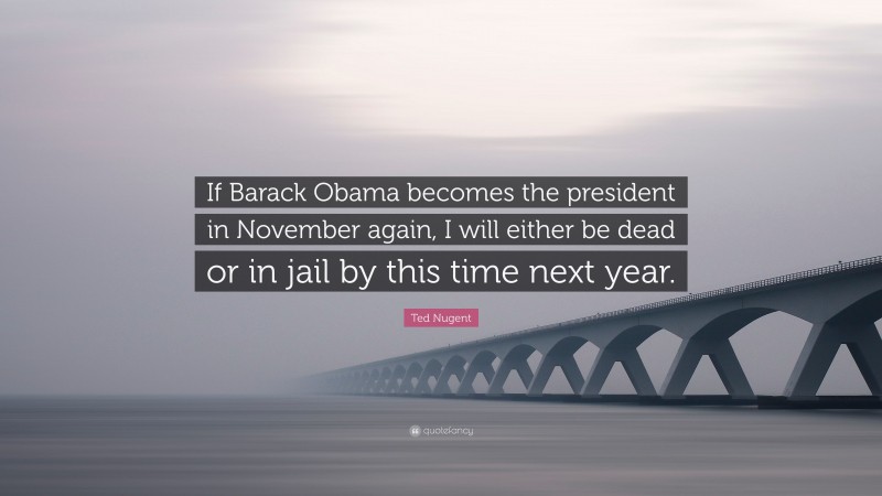 Ted Nugent Quote: “If Barack Obama becomes the president in November again, I will either be dead or in jail by this time next year.”