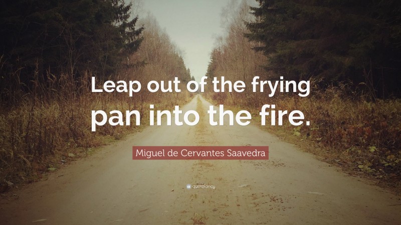 Miguel de Cervantes Saavedra Quote: “Leap out of the frying pan into the fire.”