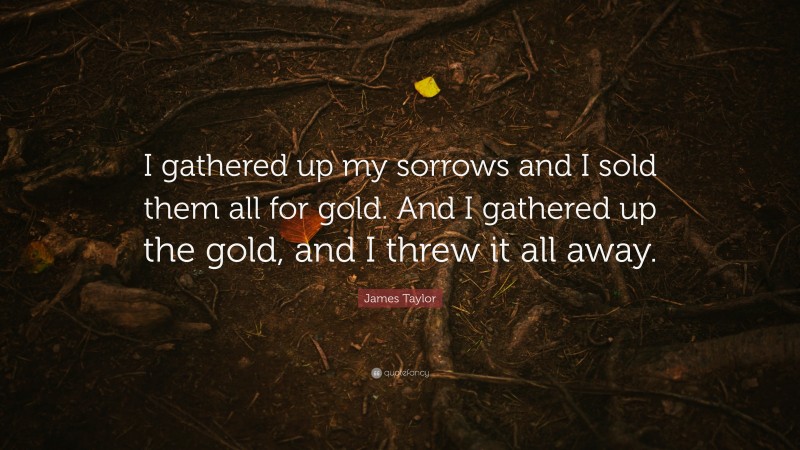 James Taylor Quote: “I gathered up my sorrows and I sold them all for gold. And I gathered up the gold, and I threw it all away.”