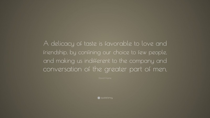 David Hume Quote: “A delicacy of taste is favorable to love and friendship, by confining our choice to few people, and making us indifferent to the company and conversation of the greater part of men.”