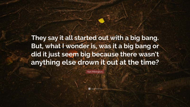 Karl Pilkington Quote: “They say it all started out with a big bang. But, what I wonder is, was it a big bang or did it just seem big because there wasn’t anything else drown it out at the time?”