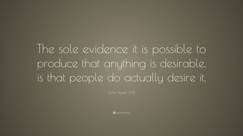 John Stuart Mill Quote: “The sole evidence it is possible to produce that anything is desirable, is that people do actually desire it.”