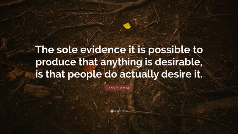 John Stuart Mill Quote: “The sole evidence it is possible to produce that anything is desirable, is that people do actually desire it.”