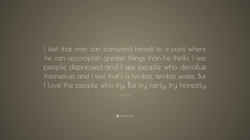Jack Kirby Quote: “I feel that man can transcend himself to a point where he can accomplish greater things than he thinks. I see people depressed and I see people who devalue themselves and I feel that’s a terrible, terrible waste. But I love the people who try. But try fairly, try honestly.”