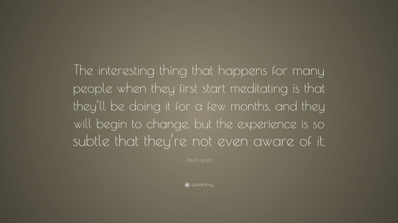 David Lynch Quote: “The interesting thing that happens for many people when they first start meditating is that they’ll be doing it for a few months, and they will begin to change, but the experience is so subtle that they’re not even aware of it.”