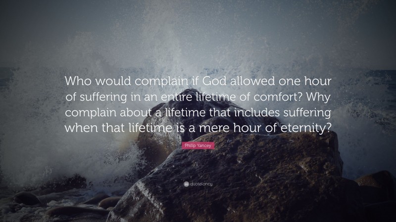 Philip Yancey Quote: “Who would complain if God allowed one hour of suffering in an entire lifetime of comfort? Why complain about a lifetime that includes suffering when that lifetime is a mere hour of eternity?”