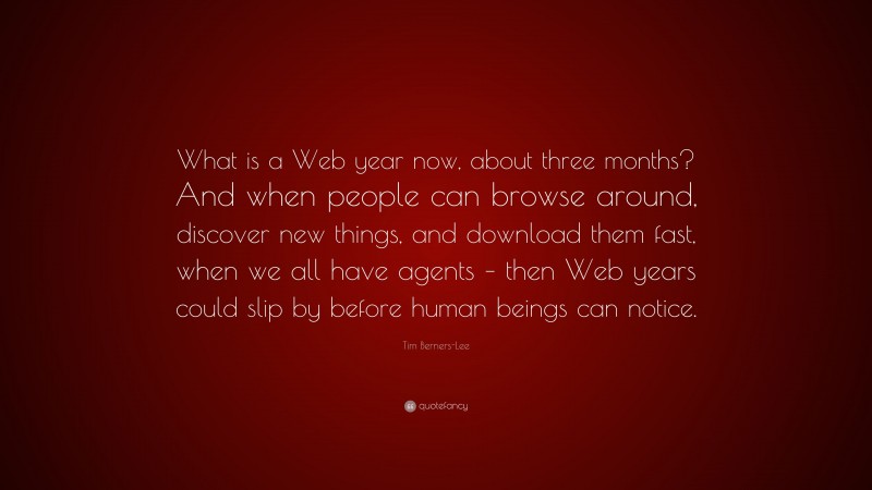 Tim Berners-Lee Quote: “What is a Web year now, about three months? And when people can browse around, discover new things, and download them fast, when we all have agents – then Web years could slip by before human beings can notice.”