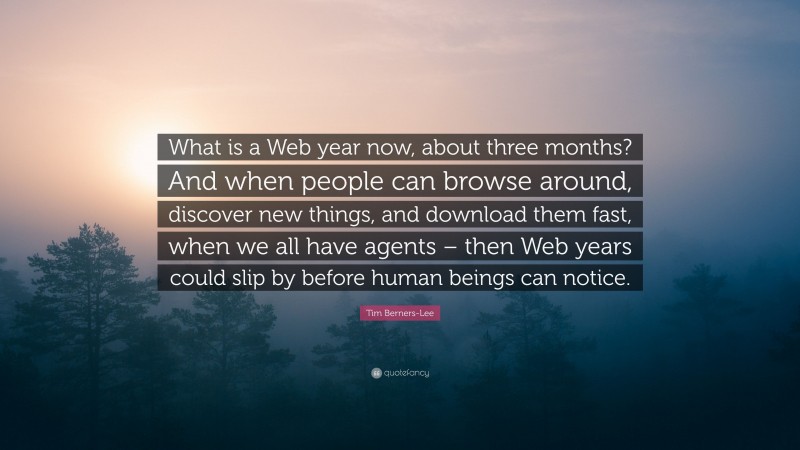Tim Berners-Lee Quote: “What is a Web year now, about three months? And when people can browse around, discover new things, and download them fast, when we all have agents – then Web years could slip by before human beings can notice.”