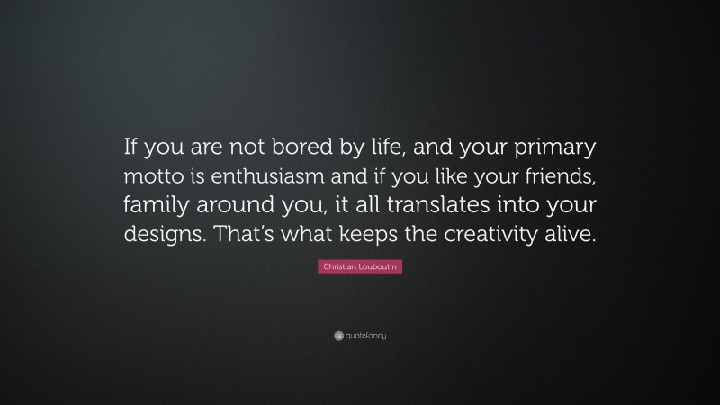Christian Louboutin Quote: “If you are not bored by life, and your primary motto is enthusiasm and if you like your friends, family around you, it all translates into your designs. That’s what keeps the creativity alive.”