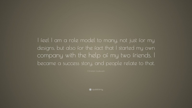 Christian Louboutin Quote: “I feel I am a role model to many, not just for my designs, but also for the fact that I started my own company with the help of my two friends. I became a success story, and people relate to that.”