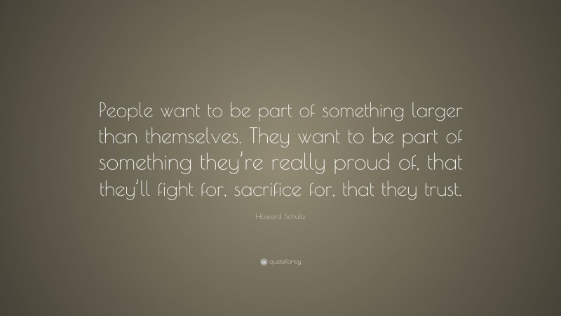 Howard Schultz Quote: “People want to be part of something larger than themselves. They want to be part of something they’re really proud of, that they’ll fight for, sacrifice for, that they trust.”