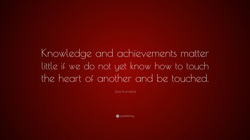 Jack Kornfield Quote: “Knowledge and achievements matter little if we do not yet know how to touch the heart of another and be touched.”