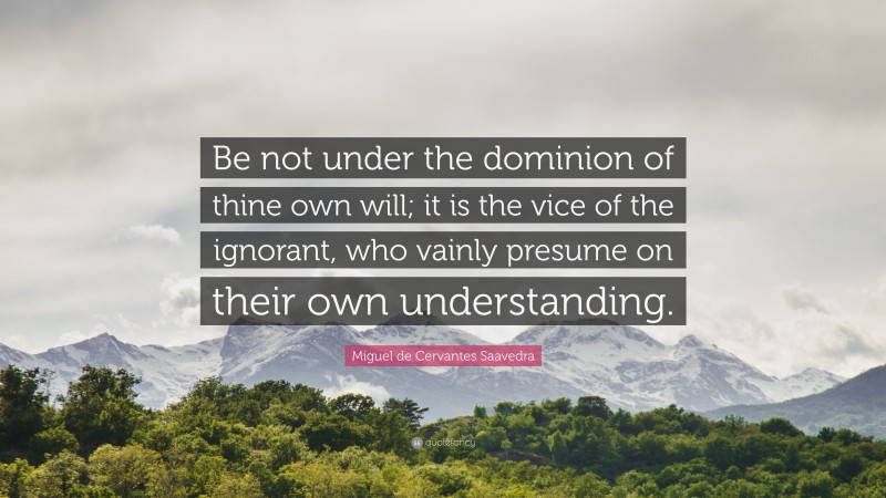 Miguel de Cervantes Saavedra Quote: “Be not under the dominion of thine own will; it is the vice of the ignorant, who vainly presume on their own understanding.”