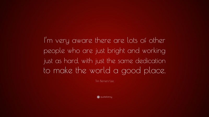 Tim Berners-Lee Quote: “I’m very aware there are lots of other people who are just bright and working just as hard, with just the same dedication to make the world a good place.”