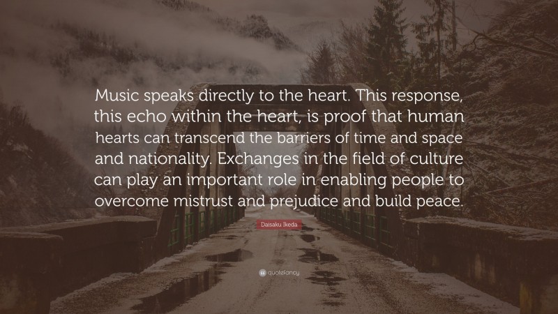 Daisaku Ikeda Quote: “Music speaks directly to the heart. This response, this echo within the heart, is proof that human hearts can transcend the barriers of time and space and nationality. Exchanges in the field of culture can play an important role in enabling people to overcome mistrust and prejudice and build peace.”