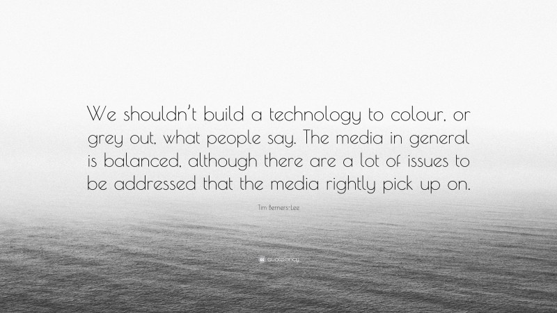 Tim Berners-Lee Quote: “We shouldn’t build a technology to colour, or grey out, what people say. The media in general is balanced, although there are a lot of issues to be addressed that the media rightly pick up on.”