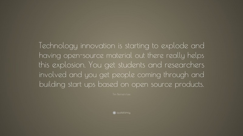 Tim Berners-Lee Quote: “Technology innovation is starting to explode and having open-source material out there really helps this explosion. You get students and researchers involved and you get people coming through and building start ups based on open source products.”