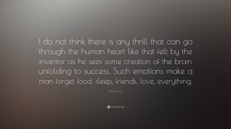 Nikola Tesla Quote: “I do not think there is any thrill that can go through the human heart like that felt by the inventor as he sees some creation of the brain unfolding to success. Such emotions make a man forget food, sleep, friends, love, everything.”