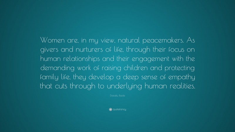 Daisaku Ikeda Quote: “Women are, in my view, natural peacemakers. As givers and nurturers of life, through their focus on human relationships and their engagement with the demanding work of raising children and protecting family life, they develop a deep sense of empathy that cuts through to underlying human realities.”