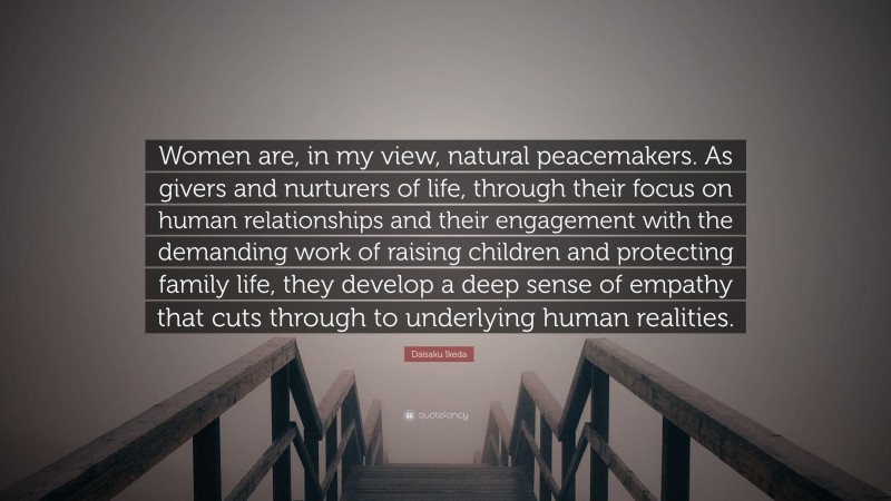 Daisaku Ikeda Quote: “Women are, in my view, natural peacemakers. As givers and nurturers of life, through their focus on human relationships and their engagement with the demanding work of raising children and protecting family life, they develop a deep sense of empathy that cuts through to underlying human realities.”