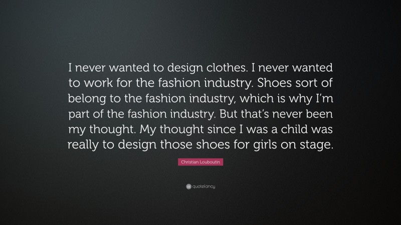 Christian Louboutin Quote: “I never wanted to design clothes. I never wanted to work for the fashion industry. Shoes sort of belong to the fashion industry, which is why I’m part of the fashion industry. But that’s never been my thought. My thought since I was a child was really to design those shoes for girls on stage.”