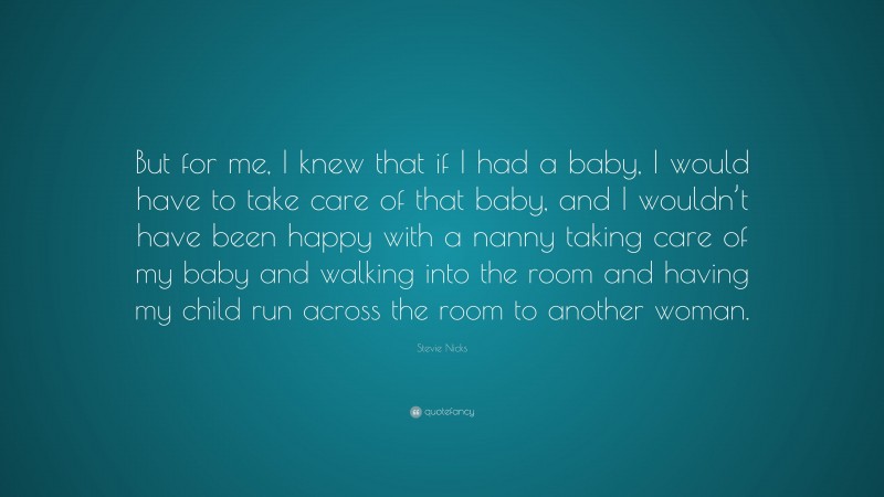 Stevie Nicks Quote: “But for me, I knew that if I had a baby, I would have to take care of that baby, and I wouldn’t have been happy with a nanny taking care of my baby and walking into the room and having my child run across the room to another woman.”
