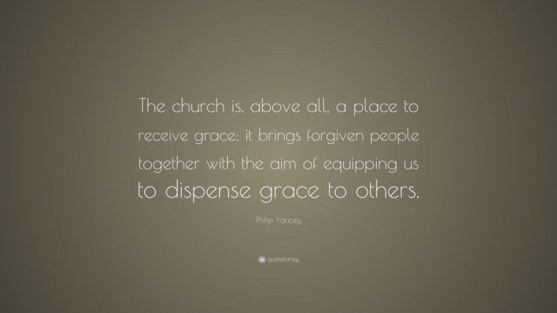 Philip Yancey Quote: “The church is, above all, a place to receive grace: it brings forgiven people together with the aim of equipping us to dispense grace to others.”