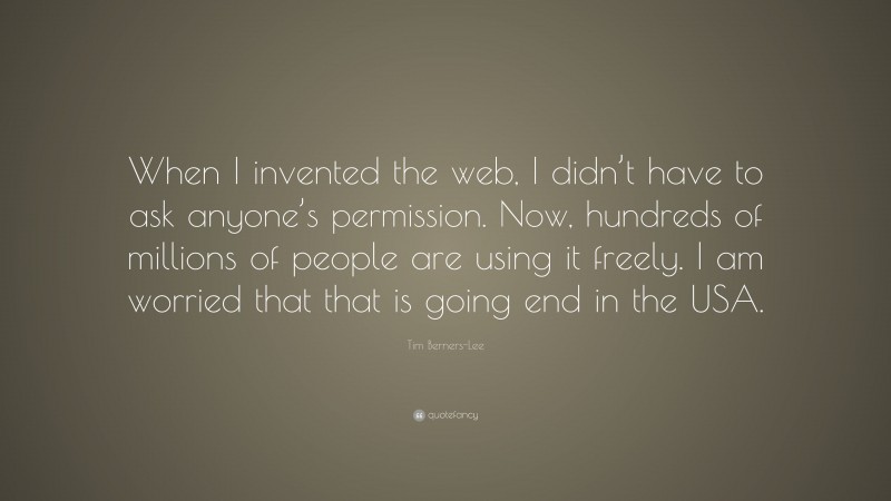 Tim Berners-Lee Quote: “When I invented the web, I didn’t have to ask anyone’s permission. Now, hundreds of millions of people are using it freely. I am worried that that is going end in the USA.”