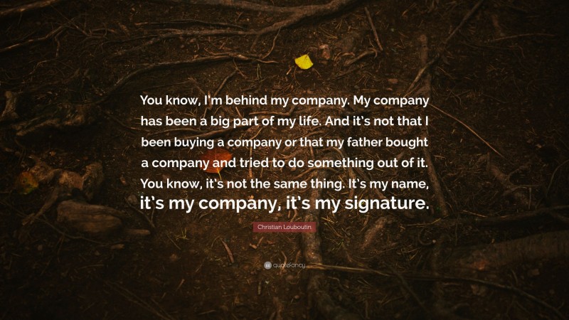 Christian Louboutin Quote: “You know, I’m behind my company. My company has been a big part of my life. And it’s not that I been buying a company or that my father bought a company and tried to do something out of it. You know, it’s not the same thing. It’s my name, it’s my company, it’s my signature.”