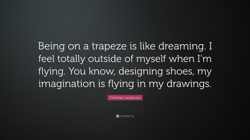 Christian Louboutin Quote: “Being on a trapeze is like dreaming. I feel totally outside of myself when I’m flying. You know, designing shoes, my imagination is flying in my drawings.”
