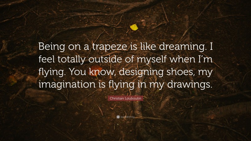 Christian Louboutin Quote: “Being on a trapeze is like dreaming. I feel totally outside of myself when I’m flying. You know, designing shoes, my imagination is flying in my drawings.”