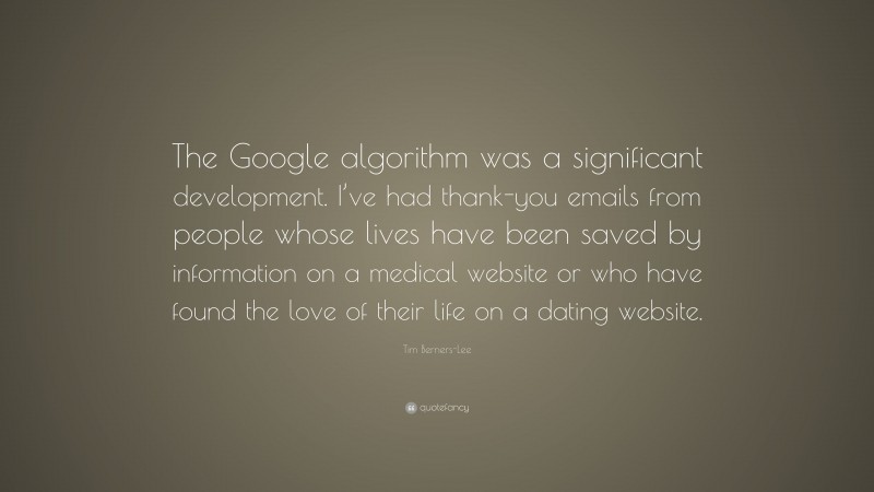 Tim Berners-Lee Quote: “The Google algorithm was a significant development. I’ve had thank-you emails from people whose lives have been saved by information on a medical website or who have found the love of their life on a dating website.”