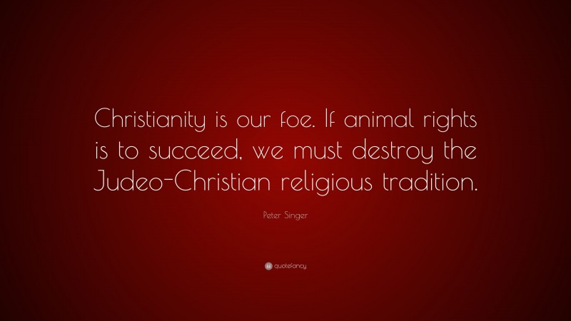 Peter Singer Quote: “Christianity is our foe. If animal rights is to succeed, we must destroy the Judeo-Christian religious tradition.”