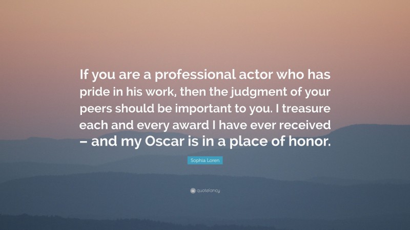 Sophia Loren Quote: “If you are a professional actor who has pride in his work, then the judgment of your peers should be important to you. I treasure each and every award I have ever received – and my Oscar is in a place of honor.”